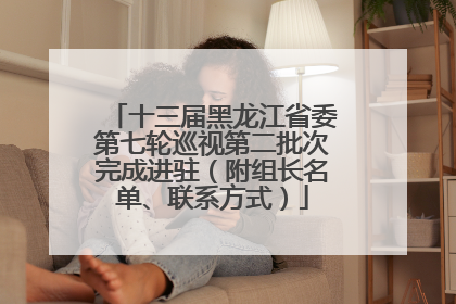 十三届黑龙江省委第七轮巡视第二批次完成进驻（附组长名单、联系方式）