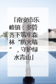 南安市乐峰镇：多管齐下筑牢森林“防火墙”，守护绿水青山