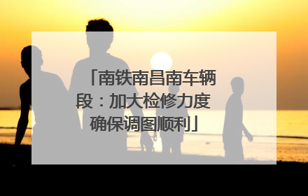南铁南昌南车辆段：加大检修力度确保调图顺利