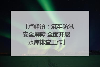 卢峰镇：筑牢防汛安全屏障 全面开展水库排查工作