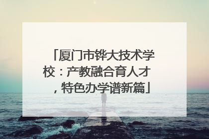 厦门市铧大技术学校：产教融合育人才，特色办学谱新篇