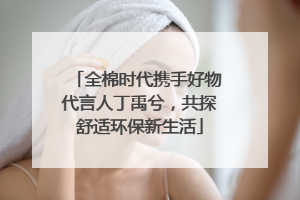 全棉时代携手好物代言人丁禹兮，共探舒适环保新生活
