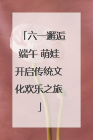 六一邂逅端午 萌娃开启传统文化欢乐之旅