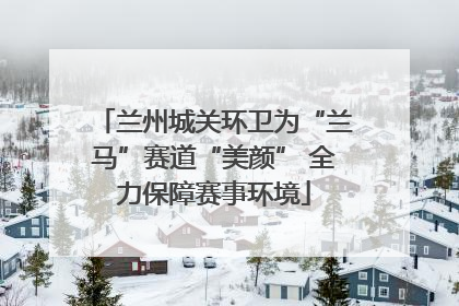 兰州城关环卫为“兰马”赛道“美颜” 全力保障赛事环境