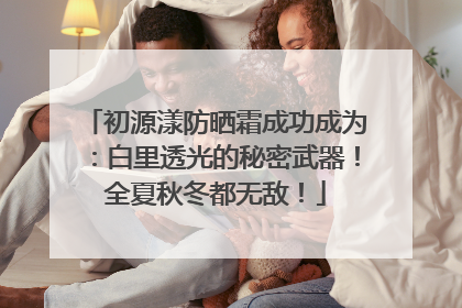 初源漾防晒霜成功成为：白里透光的秘密武器！全夏秋冬都无敌！