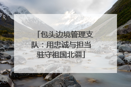 包头边境管理支队：用忠诚与担当驻守祖国北疆