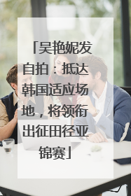 吴艳妮发自拍：抵达韩国适应场地，将领衔出征田径亚锦赛
