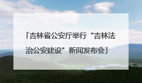 吉林省公安厅举行“吉林法治公安建设”新闻发布会