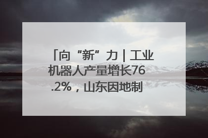 向“新”力｜工业机器人产量增长76.2%，山东因地制宜发展新质生产力