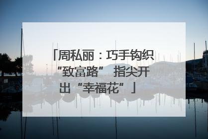 周私丽：巧手钩织“致富路” 指尖开出“幸福花”
