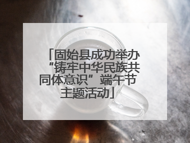 固始县成功举办“铸牢中华民族共同体意识”端午节主题活动