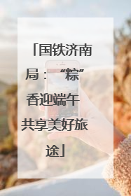 国铁济南局：“粽”香迎端午 共享美好旅途