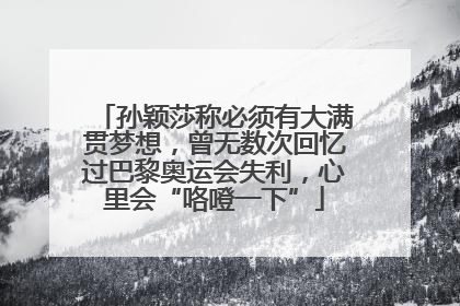孙颖莎称必须有大满贯梦想，曾无数次回忆过巴黎奥运会失利，心里会“咯噔一下”