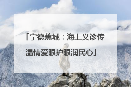 宁德蕉城：海上义诊传温情爱眼护眼润民心
