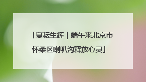 夏耘生辉｜端午来北京市怀柔区喇叭沟释放心灵