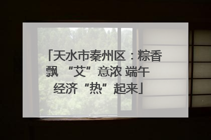 天水市秦州区：粽香飘 “艾”意浓 端午经济“热”起来
