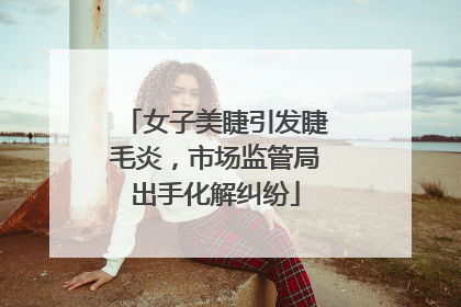 女子美睫引发睫毛炎，市场监管局出手化解纠纷