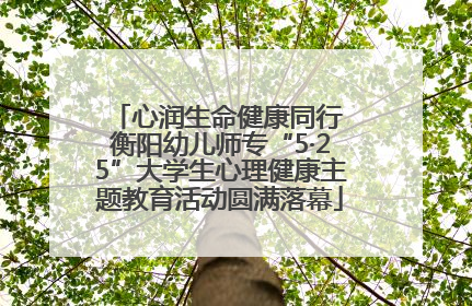 心润生命健康同行 衡阳幼儿师专“5·25”大学生心理健康主题教育活动圆满落幕