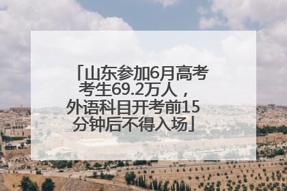山东参加6月高考考生69.2万人，外语科目开考前15分钟后不得入场