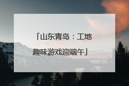 山东青岛：工地趣味游戏迎端午