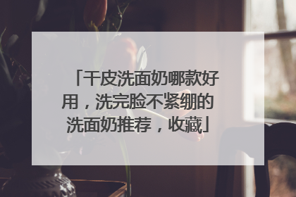 干皮洗面奶哪款好用，洗完脸不紧绷的洗面奶推荐，收藏