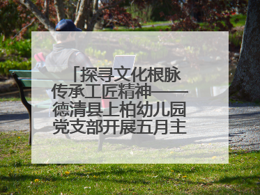 探寻文化根脉 传承工匠精神——德清县上柏幼儿园党支部开展五月主题党日活动