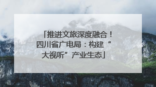 推进文旅深度融合！四川省广电局：构建“大视听”产业生态