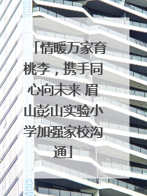 情暖万家育桃李，携手同心向未来 眉山彭山实验小学加强家校沟通