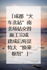 成都“火车北站”南北场站交替施工完成 建成后将是特大“换乘枢纽”