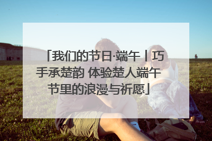 我们的节日·端午丨巧手承楚韵 体验楚人端午节里的浪漫与祈愿