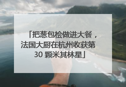 把葱包桧做进大餐，法国大厨在杭州收获第 30 颗米其林星