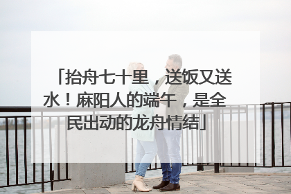 抬舟七十里，送饭又送水！麻阳人的端午，是全民出动的龙舟情结