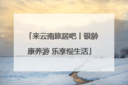 来云南旅居吧丨银龄康养游 乐享慢生活