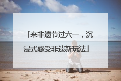 来非遗节过六一，沉浸式感受非遗新玩法