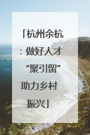 杭州余杭：做好人才“聚引留” 助力乡村振兴