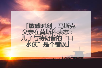 敏感时刻，马斯克父亲在莫斯科表态：儿子与特朗普的“口水仗”是个错误