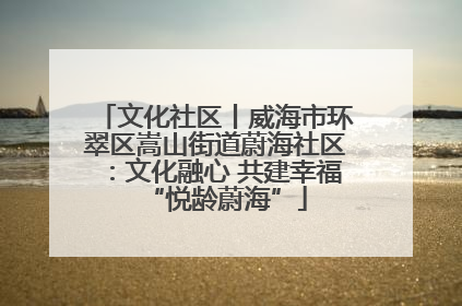 文化社区丨威海市环翠区嵩山街道蔚海社区：文化融心 共建幸福“悦龄蔚海”