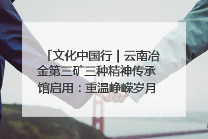 文化中国行｜云南冶金第三矿三种精神传承馆启用：重温峥嵘岁月 细品冶金魅力