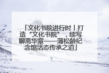 文化书院进行时丨打造“文化书院”，续写聊斋华章——蒲松龄纪念馆活态传承之道