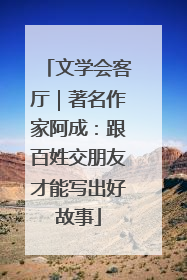 文学会客厅｜著名作家阿成：跟百姓交朋友才能写出好故事