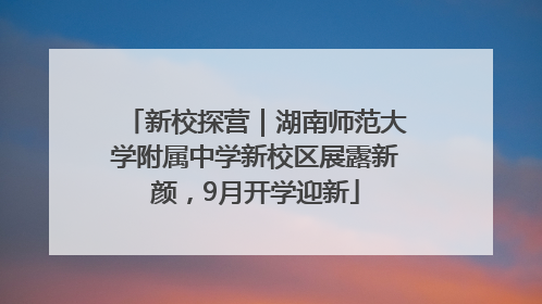 新校探营｜湖南师范大学附属中学新校区展露新颜，9月开学迎新