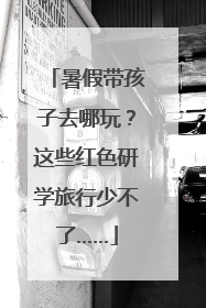 暑假带孩子去哪玩？这些红色研学旅行少不了……