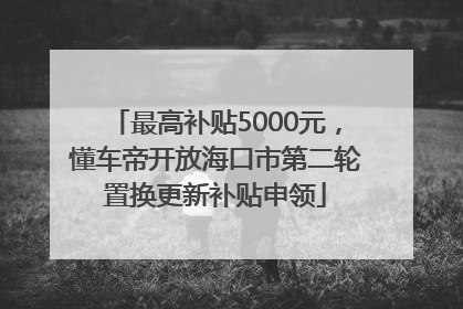 最高补贴5000元，懂车帝开放海口市第二轮置换更新补贴申领
