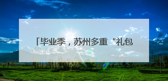 毕业季，苏州多重“礼包”支持青年高质量就业