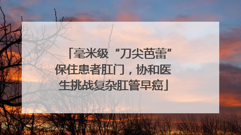 毫米级“刀尖芭蕾”保住患者肛门，协和医生挑战复杂肛管早癌