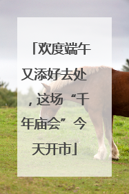欢度端午又添好去处，这场“千年庙会”今天开市