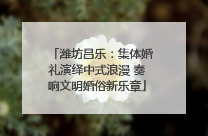 潍坊昌乐：集体婚礼演绎中式浪漫 奏响文明婚俗新乐章