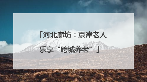 河北廊坊：京津老人乐享“跨城养老”