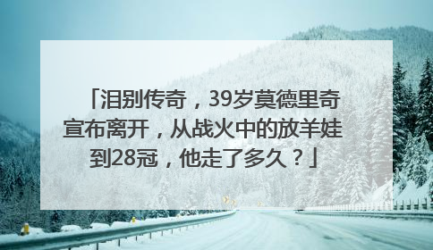 泪别传奇，39岁莫德里奇宣布离开，从战火中的放羊娃到28冠，他走了多久？