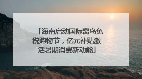 海南启动国际离岛免税购物节，亿元补贴激活暑期消费新动能